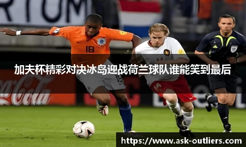 加夫杯精彩对决冰岛迎战荷兰球队谁能笑到最后
