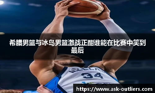 希腊男篮与冰岛男篮激战正酣谁能在比赛中笑到最后